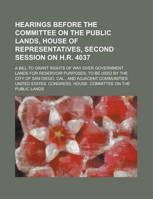 Book cover for Hearings Before the Committee on the Public Lands, House of Representatives, Second Session on H.R. 4037; A Bill to Grant Rights of Way Over Government Lands for Reservoir Purposes, to Be Used by the City of San Diego, Cal., and Adjacent