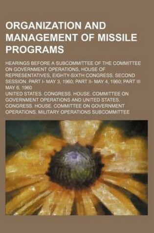 Cover of Organization and Management of Missile Programs; Hearings Before a Subcommittee of the Committee on Government Operations, House of Representatives, Eighty-Sixth Congress, Second Session. Part I- May 3, 1960 Part II- May 4, 1960 Part III