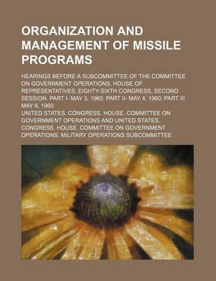 Book cover for Organization and Management of Missile Programs; Hearings Before a Subcommittee of the Committee on Government Operations, House of Representatives, Eighty-Sixth Congress, Second Session. Part I- May 3, 1960 Part II- May 4, 1960 Part III