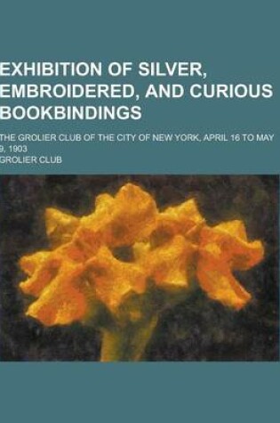 Cover of Exhibition of Silver, Embroidered, and Curious Bookbindings; The Grolier Club of the City of New York, April 16 to May 9, 1903