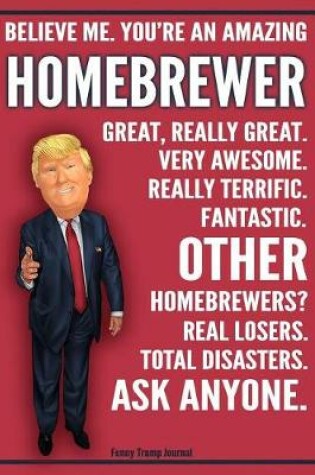 Cover of Funny Trump Journal - Believe Me. You're An Amazing Homebrewer Great, Really Great. Very Awesome. Really Terrific. Fantastic. Other Homebrewers Total Disasters. Ask Anyone.