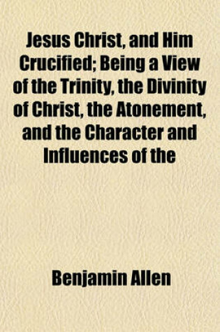 Cover of Jesus Christ, and Him Crucified; Being a View of the Trinity, the Divinity of Christ, the Atonement, and the Character and Influences of the