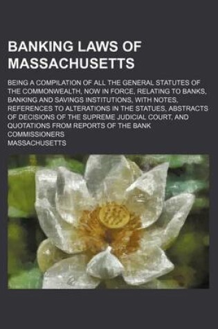 Cover of Banking Laws of Massachusetts; Being a Compilation of All the General Statutes of the Commonwealth, Now in Force, Relating to Banks, Banking and Savings Institutions, with Notes, References to Alterations in the Statues, Abstracts of Decisions of the Supr