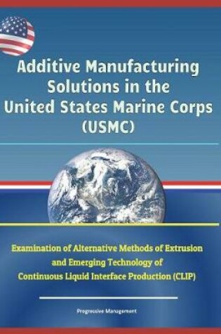 Cover of Additive Manufacturing Solutions in the United States Marine Corps (Usmc) - Examination of Alternative Methods of Extrusion and Emerging Technology of Continuous Liquid Interface Production (Clip)