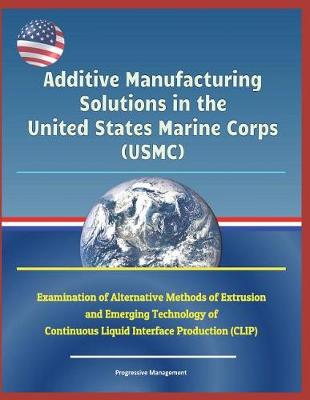 Book cover for Additive Manufacturing Solutions in the United States Marine Corps (Usmc) - Examination of Alternative Methods of Extrusion and Emerging Technology of Continuous Liquid Interface Production (Clip)