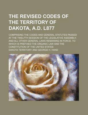 Book cover for The Revised Codes of the Territory of Dakota, A.D. L877; Comprising the Codes and General Statutes Passed at the Twelfth Session of the Legislative Assembly, and All Other General Laws Remaining in Force. to Which Is Prefixed the Organic Law and the Const