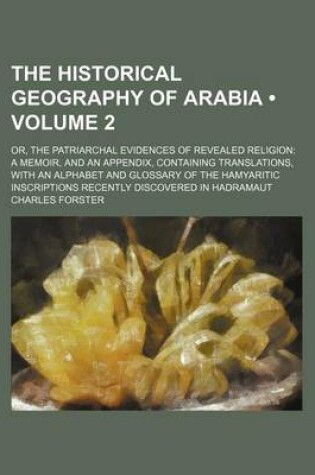 Cover of The Historical Geography of Arabia (Volume 2); Or, the Patriarchal Evidences of Revealed Religion a Memoir, and an Appendix, Containing Translations, with an Alphabet and Glossary of the Hamyaritic Inscriptions Recently Discovered in Hadramaut