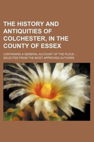 Cover of The History and Antiquities of Colchester, in the County of Essex; Containing a General Account of the Place Selected from the Most Approved Authors