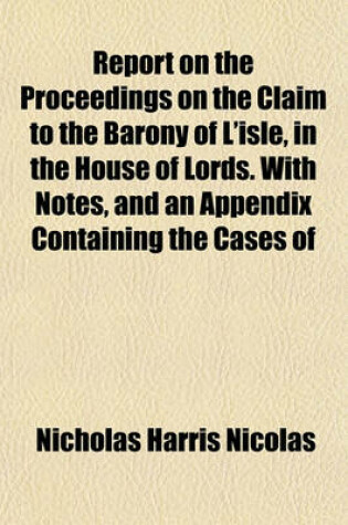 Cover of Report on the Proceedings on the Claim to the Barony of L'Isle, in the House of Lords. with Notes, and an Appendix Containing the Cases of Avergavenny, Botetourt, and Berkeley