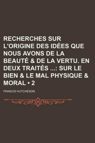 Cover of Recherches Sur L'Origine Des Idees Que Nous Avons de La Beaute & de La Vertu. En Deux Traites (2); Sur Le Bien & Le Mal Physique & Moral