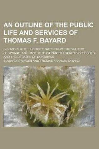 Cover of An Outline of the Public Life and Services of Thomas F. Bayard; Senator of the United States from the State of Delaware, 1869-1880. with Extracts from His Speeches and the Debates of Congress