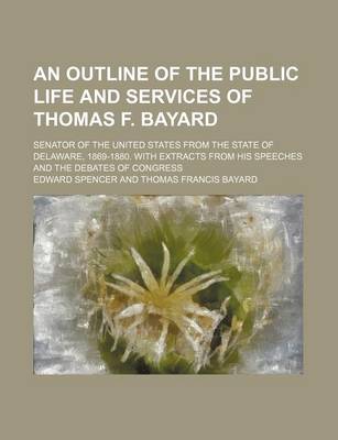 Book cover for An Outline of the Public Life and Services of Thomas F. Bayard; Senator of the United States from the State of Delaware, 1869-1880. with Extracts from His Speeches and the Debates of Congress