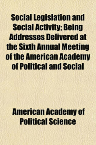 Cover of Social Legislation and Social Activity; Being Addresses Delivered at the Sixth Annual Meeting of the American Academy of Political and Social