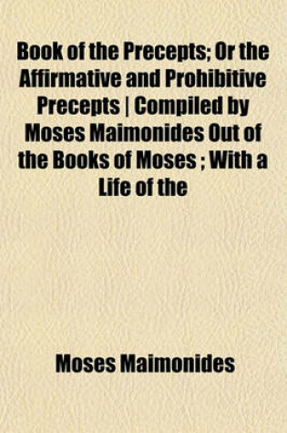 Cover of Book of the Precepts; Or the Affirmative and Prohibitive Precepts - Compiled by Moses Maimonides Out of the Books of Moses; With a Life of the