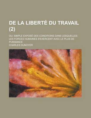 Book cover for de La Liberte Du Travail; Ou, Simple Expose Des Conditions Dans Lesquelles Les Forces Humaines S'Exercent Avec Le Plus de Puissance Volume 2