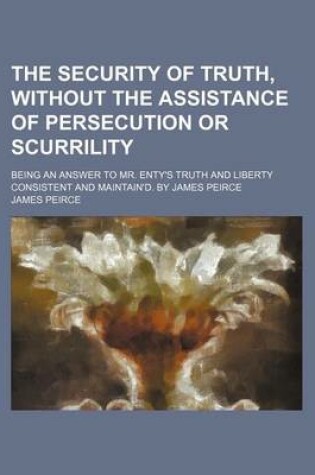 Cover of The Security of Truth, Without the Assistance of Persecution or Scurrility; Being an Answer to Mr. Enty's Truth and Liberty Consistent and Maintain'd. by James Peirce