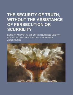 Cover of The Security of Truth, Without the Assistance of Persecution or Scurrility; Being an Answer to Mr. Enty's Truth and Liberty Consistent and Maintain'd. by James Peirce
