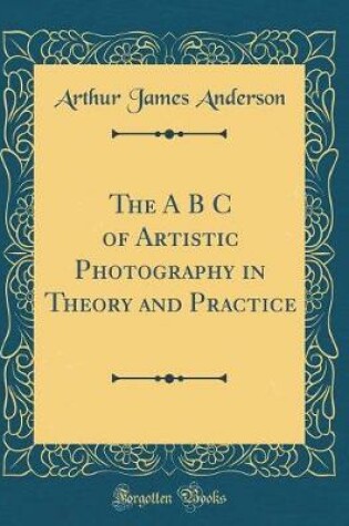 Cover of The A B C of Artistic Photography in Theory and Practice (Classic Reprint)