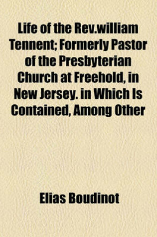 Cover of Life of the REV.William Tennent; Formerly Pastor of the Presbyterian Church at Freehold, in New Jersey. in Which Is Contained, Among Other