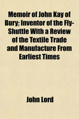 Cover of Memoir of John Kay, of Bury; Inventor of the Fly-Shuttle with a Review of the Textile Trade and Manufacture from Earliest Times