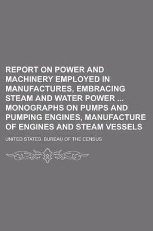 Cover of Report on Power and Machinery Employed in Manufactures, Embracing Steam and Water Power Monographs on Pumps and Pumping Engines, Manufacture of Engines and Steam Vessels