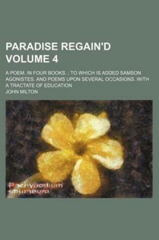 Cover of Paradise Regain'd Volume 4; A Poem. in Four Books. to Which Is Added Samson Agonistes. and Poems Upon Several Occasions. with a Tractate of Education