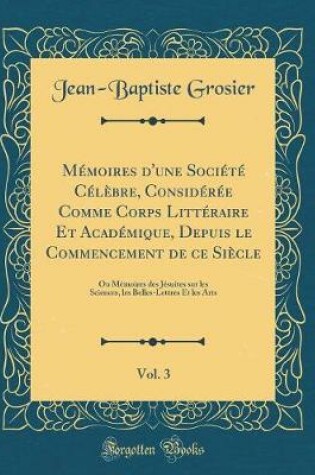 Cover of Memoires d'Une Societe Celebre, Consideree Comme Corps Litteraire Et Academique, Depuis Le Commencement de Ce Siecle, Vol. 3