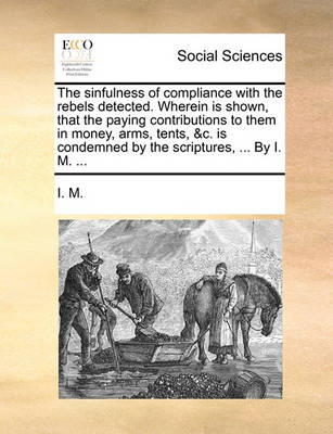 Book cover for The Sinfulness of Compliance with the Rebels Detected. Wherein Is Shown, That the Paying Contributions to Them in Money, Arms, Tents, &C. Is Condemned by the Scriptures, ... by I. M. ...