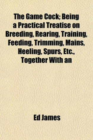 Cover of The Game Cock; Being a Practical Treatise on Breeding, Rearing, Training, Feeding, Trimming, Mains, Heeling, Spurs, Etc., Together with an