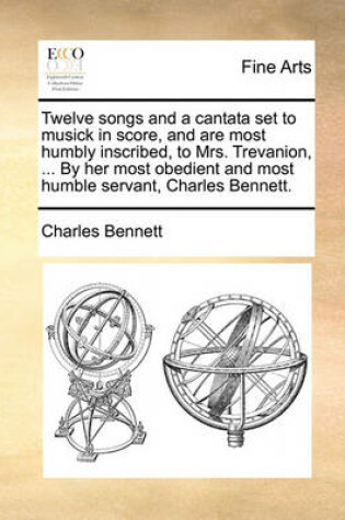 Cover of Twelve Songs and a Cantata Set to Musick in Score, and Are Most Humbly Inscribed, to Mrs. Trevanion, ... by Her Most Obedient and Most Humble Servant, Charles Bennett.