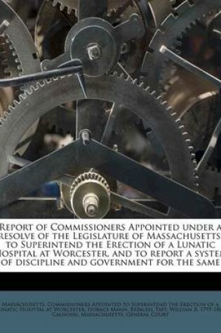 Cover of Report of Commissioners Appointed Under a Resolve of the Legislature of Massachusetts, to Superintend the Erection of a Lunatic Hospital at Worcester, and to Report a System of Discipline and Government for the Same