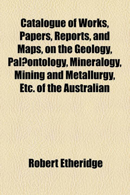 Book cover for Catalogue of Works, Papers, Reports, and Maps, on the Geology, Palaeontology, Mineralogy, Mining and Metallurgy, Etc. of the Australian