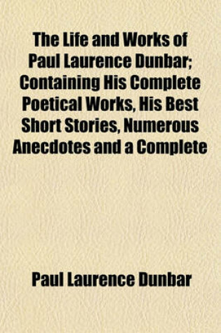 Cover of The Life and Works of Paul Laurence Dunbar; Containing His Complete Poetical Works, His Best Short Stories, Numerous Anecdotes and a Complete