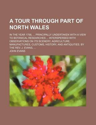 Book cover for A Tour Through Part of North Wales; In the Year 1798, Principally Undertaken with a View to Botanical Researches Interspersed with Observations on Its Scenery, Agriculture, Manufactures, Customs, History, and Antiquities. by the REV. J. Evans,