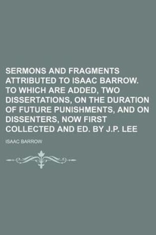 Cover of Sermons and Fragments Attributed to Isaac Barrow. to Which Are Added, Two Dissertations, on the Duration of Future Punishments, and on Dissenters, Now First Collected and Ed. by J.P. Lee