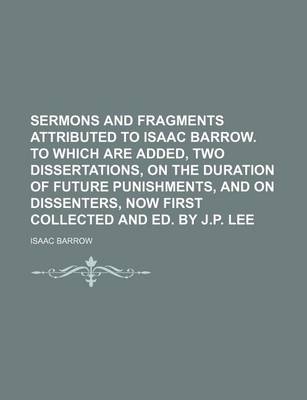 Book cover for Sermons and Fragments Attributed to Isaac Barrow. to Which Are Added, Two Dissertations, on the Duration of Future Punishments, and on Dissenters, Now First Collected and Ed. by J.P. Lee