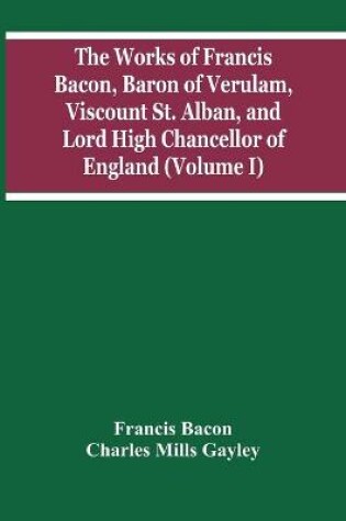 Cover of The Works Of Francis Bacon, Baron Of Verulam, Viscount St. Alban, And Lord High Chancellor Of England (Volume I)
