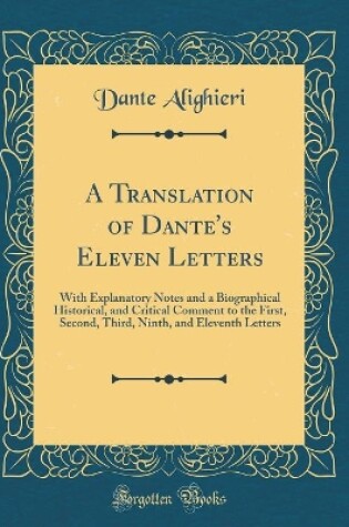Cover of A Translation of Dante's Eleven Letters: With Explanatory Notes and a Biographical Historical, and Critical Comment to the First, Second, Third, Ninth, and Eleventh Letters (Classic Reprint)
