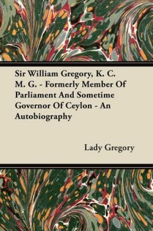 Cover of Sir William Gregory, K. C. M. G. - Formerly Member Of Parliament And Sometime Governor Of Ceylon - An Autobiography