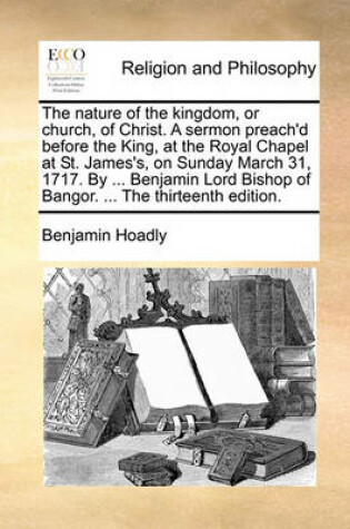 Cover of The Nature of the Kingdom, or Church, of Christ. a Sermon Preach'd Before the King, at the Royal Chapel at St. James's, on Sunday March 31, 1717. by ... Benjamin Lord Bishop of Bangor. ... the Thirteenth Edition.