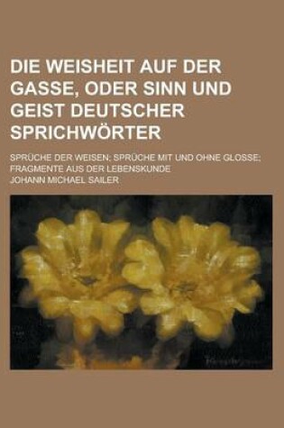 Cover of Die Weisheit Auf Der Gasse, Oder Sinn Und Geist Deutscher Sprichworter; Spruche Der Weisen Spruche Mit Und Ohne Glosse Fragmente Aus Der Lebenskunde