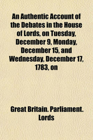 Cover of An Authentic Account of the Debates in the House of Lords, on Tuesday, December 9, Monday, December 15, and Wednesday, December 17, 1783, on