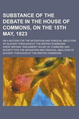 Cover of Substance of the Debate in the House of Commons, on the 15th May, 1823; On a Motion for the Mitigation and Gradual Abolition of Slavery Throughout the