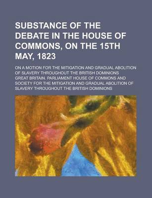 Book cover for Substance of the Debate in the House of Commons, on the 15th May, 1823; On a Motion for the Mitigation and Gradual Abolition of Slavery Throughout the