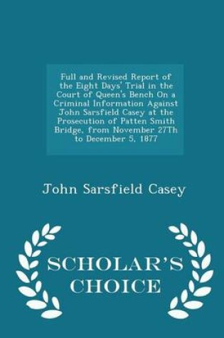 Cover of Full and Revised Report of the Eight Days' Trial in the Court of Queen's Bench on a Criminal Information Against John Sarsfield Casey at the Prosecution of Patten Smith Bridge, from November 27th to December 5, 1877 - Scholar's Choice Edition