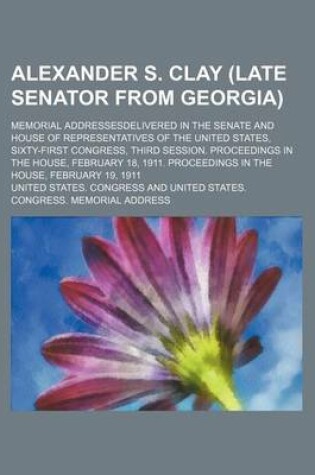 Cover of Alexander S. Clay (Late Senator from Georgia); Memorial Addressesdelivered in the Senate and House of Representatives of the United States, Sixty-First Congress, Third Session. Proceedings in the House, February 18, 1911. Proceedings in the House, Februar