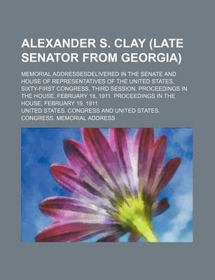 Book cover for Alexander S. Clay (Late Senator from Georgia); Memorial Addressesdelivered in the Senate and House of Representatives of the United States, Sixty-First Congress, Third Session. Proceedings in the House, February 18, 1911. Proceedings in the House, Februar