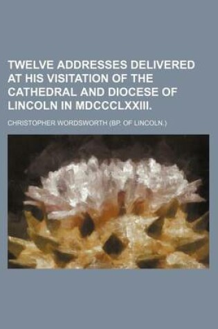 Cover of Twelve Addresses Delivered at His Visitation of the Cathedral and Diocese of Lincoln in MDCCCLXXIII