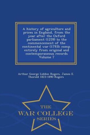 Cover of A History of Agriculture and Prices in England, from the Year After the Oxford Parliament (1259) to the Commencement of the Continental War (1793); Comp. Entirely from Original and Contemporaneous Records Volume 7 - War College Series