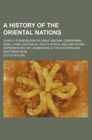 Cover of A History of the Oriental Nations; Chiefly Possessions of Great Britain, Comprising India, China, Australia, South Africa, and Her Other Dependencies or Connexions in the Eastern and Southern Seas